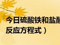 今日硫酸铁和盐酸反应方程式（硫化铁和盐酸反应方程式）
