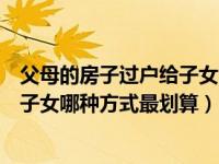 父母的房子过户给子女哪种方式最划算（父母的房子过户给子女哪种方式最划算）