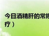 今日酒精肝的常规治疗方案（酒精肝的临床治疗）