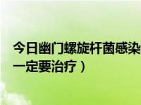 今日幽门螺旋杆菌感染需不需要治疗（幽门螺杆菌感染是否一定要治疗）