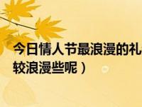 今日情人节最浪漫的礼物是什么（今年情人节送什么礼物比较浪漫些呢）