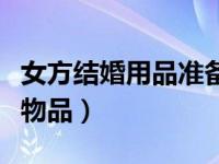 女方结婚用品准备的物品清单（结婚女方必备物品）