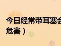 今日经常带耳塞会有什么不好（经常带耳塞的危害）
