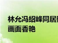 林允冯绍峰同居照曝光 女方爆乳内衣照被扒画面香艳