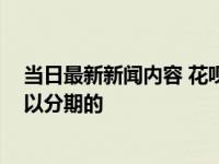 当日最新新闻内容 花呗临时额度可以分期还款吗 一般是可以分期的