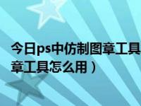 今日ps中仿制图章工具怎么使用（PS仿制图章工具和图案图章工具怎么用）