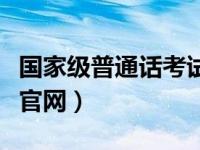国家级普通话考试官网（全国普通话等级考试官网）