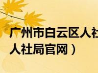 广州市白云区人社局电话号码（广州市白云区人社局官网）