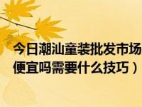 今日潮汕童装批发市场在哪里（汕头童装批发市场在哪拿货便宜吗需要什么技巧）