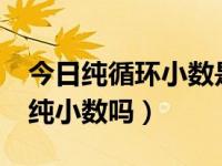 今日纯循环小数是纯小数吗?（纯循环小数是纯小数吗）