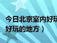 今日北京室内好玩的地方推荐（北京都有哪些好玩的地方）