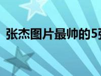 张杰图片最帅的5张（张杰图片最帅的图片）
