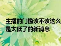 主播的门槛该不该这么低是怎么回事，关于主播的门槛是不是太低了的新消息