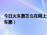 今日火车票怎么在网上订（网上怎么订票——网上怎么订火车票）
