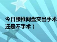 今日腰椎间盘突出手术还是保守治疗好（腰椎间盘突出手术还是不手术）