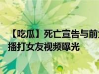 【吃瓜】死亡宣告与前女友复合 死亡宣告是什么游戏主播直播打女友视频曝光