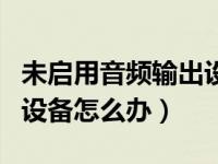 未启用音频输出设备怎么弄（未启用音频输出设备怎么办）