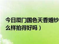今日厦门国色天香婚纱摄影（厦门集美天人精品婚纱摄影怎么样拍得好吗）