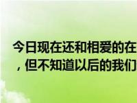 今日现在还和相爱的在一起吗（现在的我们很相爱的在一起，但不知道以后的我们还会在一起吗）