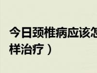 今日颈椎病应该怎样治疗最好（颈椎病应该怎样治疗）