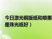 今日激光铜版纸和喷墨铜版纸一样吗（印彩图用双铜纸好还是珠光纸好）