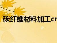 碳纤维材料加工cnc（碳纤维材料加工工艺）