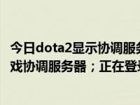 今日dota2显示协调服务器正在登录中（已连接至DOTA2游戏协调服务器；正在登录中）