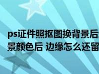 ps证件照抠图换背景后边沿色怎么处理（PS更换证件照片背景颜色后 边缘怎么还留有残色呢 怎么才处理呢）