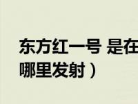 东方红一号 是在哪里发射的（东方红一号在哪里发射）