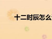 十二时辰怎么读（十二时辰怎么读）