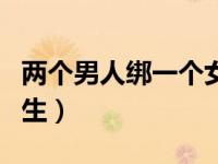 两个男人绑一个女的做（几个女生绑住一个男生）