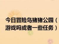 今日冒险岛猪猪公园（猪猪社区里面没有类似企鹅冒险岛的游戏吗或者一些任务）