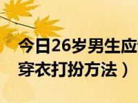 今日26岁男生应该怎么穿衣打扮（26岁男人穿衣打扮方法）