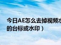 今日AE怎么去掉视频水印（在AE中怎样快速的去除视频中的台标或水印）