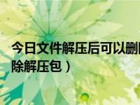 今日文件解压后可以删除压缩包吗（文件解压之后,能不能删除解压包）