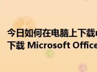 今日如何在电脑上下载microsoft office2010（怎么为电脑下载 Microsoft Office Excel 文档）