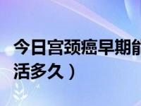 今日宫颈癌早期能活多久一般（宫颈癌早期能活多久）