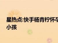 星热点:快手杨青柠怀孕照片曝光 王乐乐称杨清柠六月份生小孩