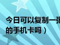 今日可以复制一张手机卡吗（能复制一张别人的手机卡吗）