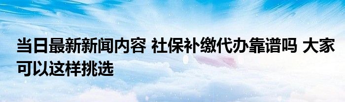 补缴代办社保当日最新新闻挑选内容靠谱吗