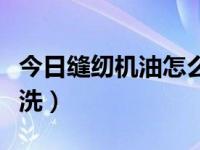 今日缝纫机油怎么清洗下去（缝纫机油怎么清洗）