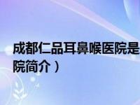 成都仁品耳鼻喉医院是正规医院吗（成都仁品耳鼻喉专科医院简介）