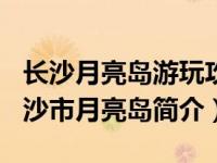 长沙月亮岛游玩攻略2021（月亮岛-湖南省长沙市月亮岛简介）
