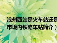 沧州西站是火车站还是高铁站（沧州西站-中国河北省沧州市境内铁路车站简介）
