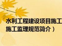 水利工程建设项目施工监理规范最新版（水利工程建设项目施工监理规范简介）