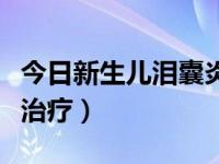 今日新生儿泪囊炎冲洗全过程（新生儿泪囊炎治疗）