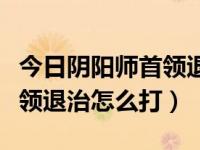 今日阴阳师首领退治怎么进（阴阳师阴阳寮首领退治怎么打）