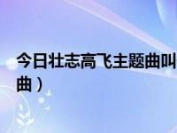 今日壮志高飞主题曲叫什么名字（求梦想高飞片尾曲，主题曲）