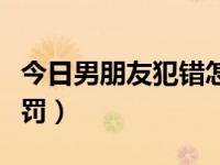 今日男朋友犯错怎么解决（男朋友犯错怎么惩罚）