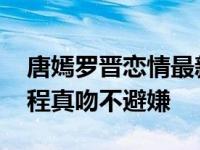 唐嫣罗晋恋情最新动态 传两人已同居剧中全程真吻不避嫌